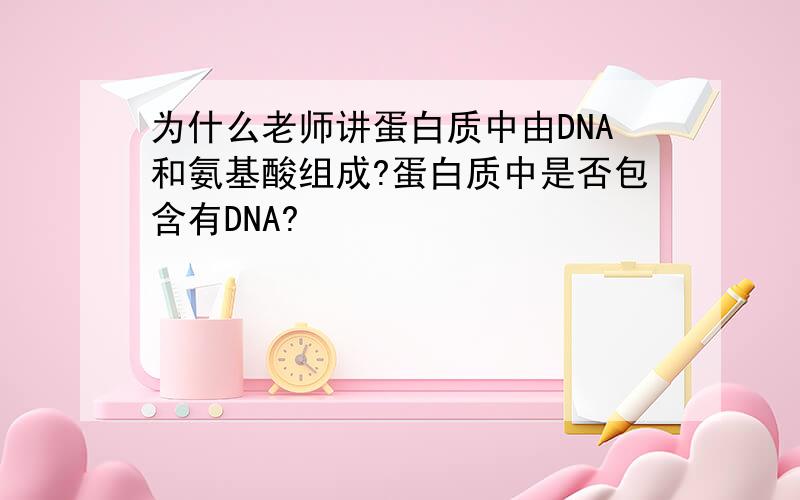 为什么老师讲蛋白质中由DNA和氨基酸组成?蛋白质中是否包含有DNA?