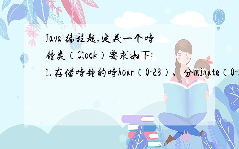 Java 编程题,定义一个时钟类（Clock）要求如下:1.存储时钟的时hour（0-23）、分minute（0-59）、秒second（0-59）；2.创建新对象时默认为0时0分0秒；3.设置时钟为指定的时间；4.使时钟前进1秒钟的功