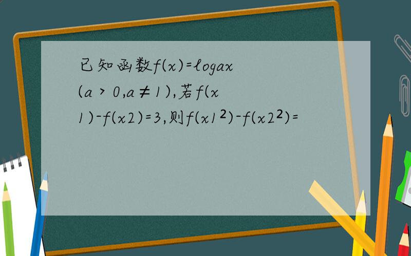 已知函数f(x)=logax(a＞0,a≠1),若f(x1)-f(x2)=3,则f(x1²)-f(x2²)=