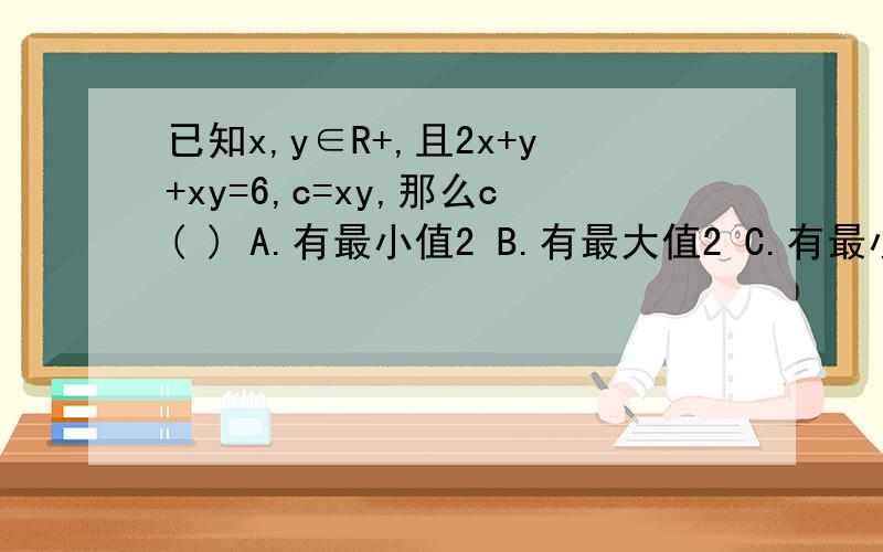 已知x,y∈R+,且2x+y+xy=6,c=xy,那么c( ) A.有最小值2 B.有最大值2 C.有最小值18 D.有最大值18
