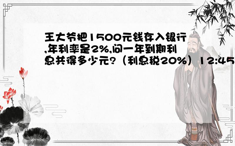 王大爷把1500元钱存入银行,年利率是2%,问一年到期利息共得多少元?（利息税20%）12:45前回复
