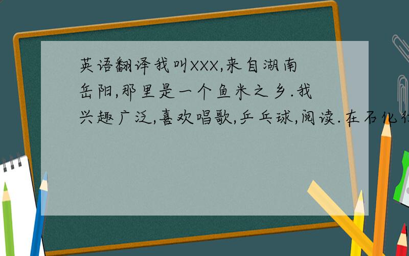 英语翻译我叫XXX,来自湖南岳阳,那里是一个鱼米之乡.我兴趣广泛,喜欢唱歌,乒乓球,阅读.在石化行业有两年的工作经验大概就是这些 只要很简单的就可以不要用软件翻译