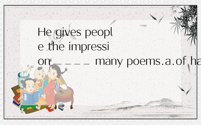 He gives people the impression ____ many poems.a.of having written b.to have writen c.of being writen d.to write 选什么,理由是什么.of having written 为什么不对.