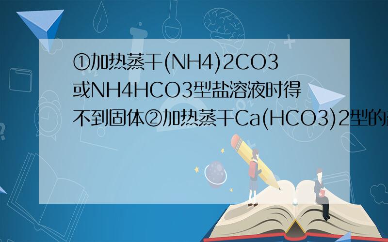 ①加热蒸干(NH4)2CO3或NH4HCO3型盐溶液时得不到固体②加热蒸干Ca(HCO3)2型的盐溶液时得相应正盐③加热...①加热蒸干(NH4)2CO3或NH4HCO3型盐溶液时得不到固体②加热蒸干Ca(HCO3)2型的盐溶液时得相应