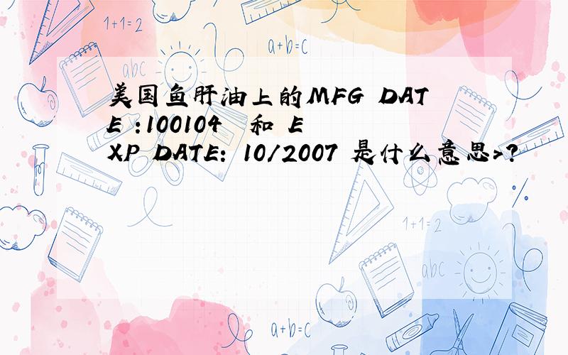 美国鱼肝油上的MFG DATE :100104  和 EXP DATE: 10/2007 是什么意思>?