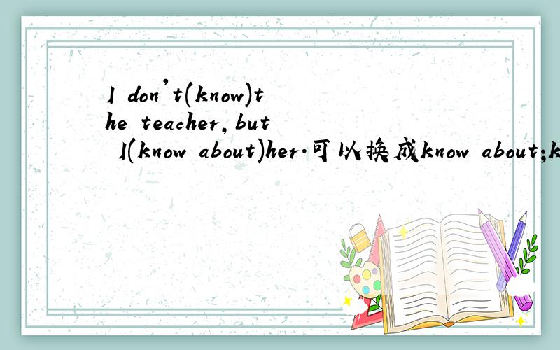 I don't(know)the teacher,but I(know about)her.可以换成know about;know?