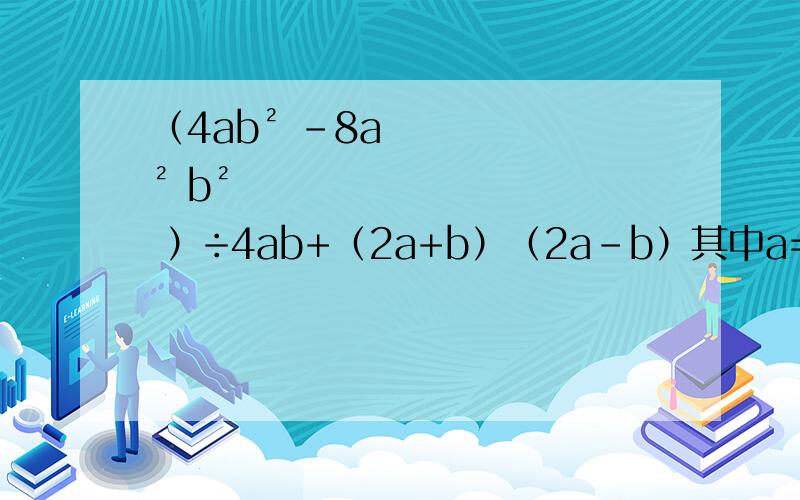 （4ab² -8a² b² ）÷4ab+（2a+b）（2a-b）其中a=2,b=1.