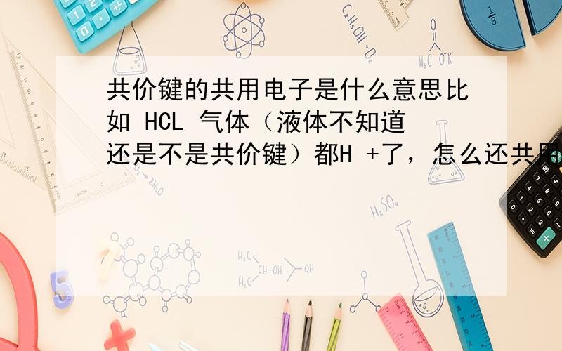 共价键的共用电子是什么意思比如 HCL 气体（液体不知道还是不是共价键）都H +了，怎么还共用电子？不适被拿去了吗？