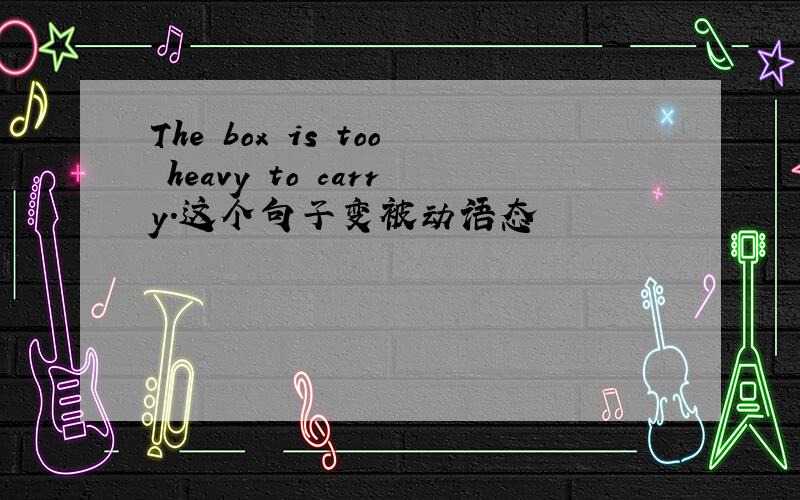 The box is too heavy to carry.这个句子变被动语态