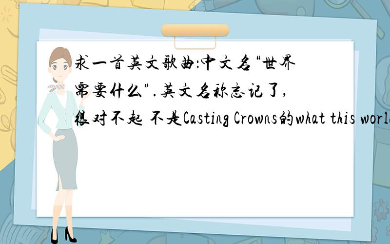 求一首英文歌曲：中文名“世界需要什么”.英文名称忘记了,很对不起 不是Casting Crowns的what this world needs.