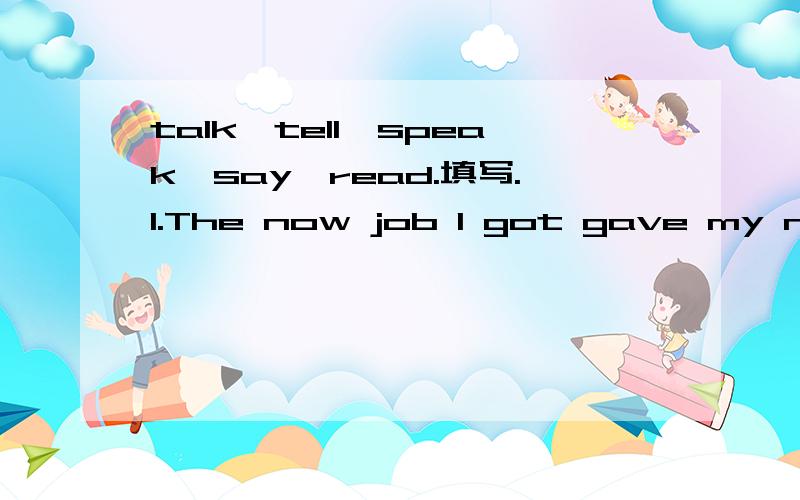 talk,tell,speak,say,read.填写.1.The now job I got gave my neighbours something to__about.2.After she__out the letter,nobody____.3.Sometimes you must___between the lines to get the real meaning of a text.