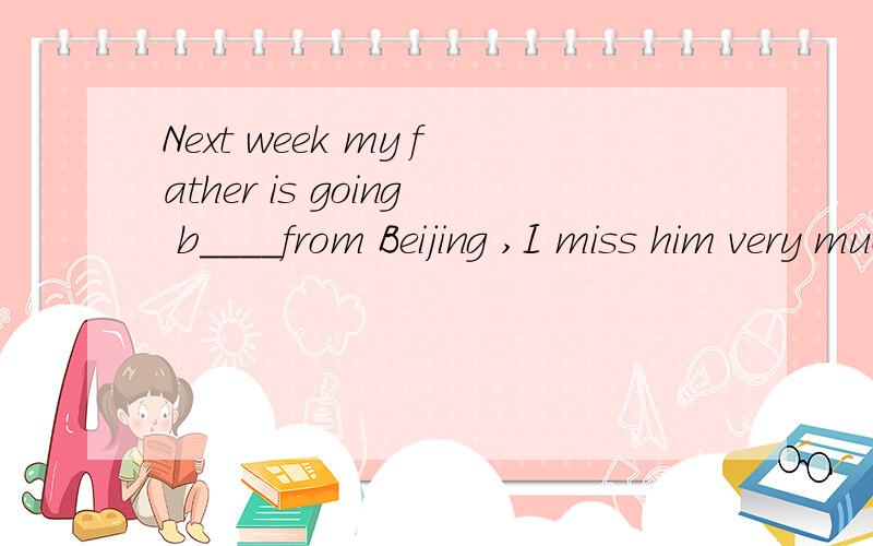 Next week my father is going b____from Beijing ,I miss him very much.