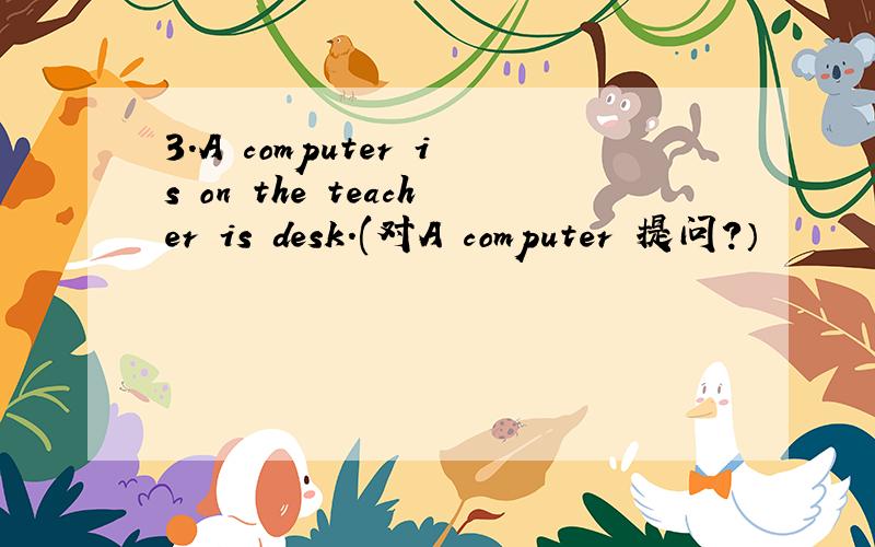3.A computer is on the teacher is desk.(对A computer 提问?）