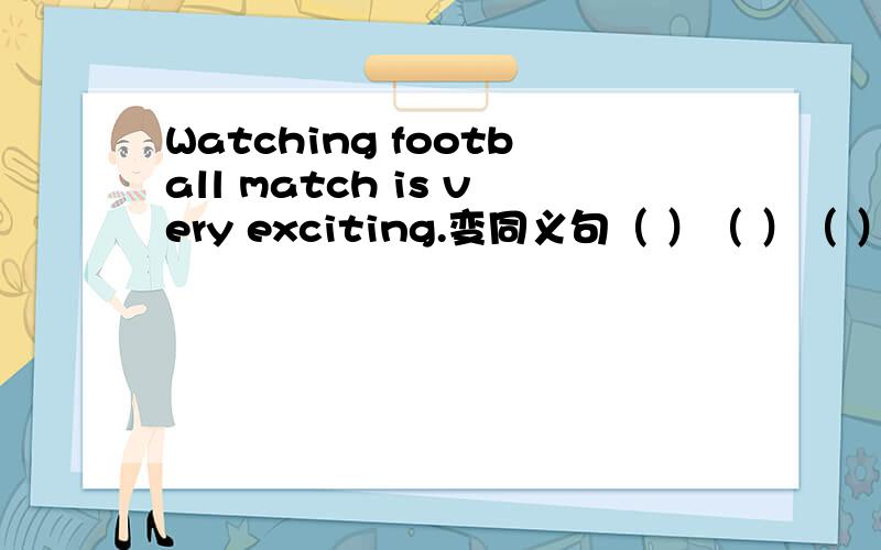 Watching football match is very exciting.变同义句（ ）（ ）（ ）（ ）（ ）（ ）football match.