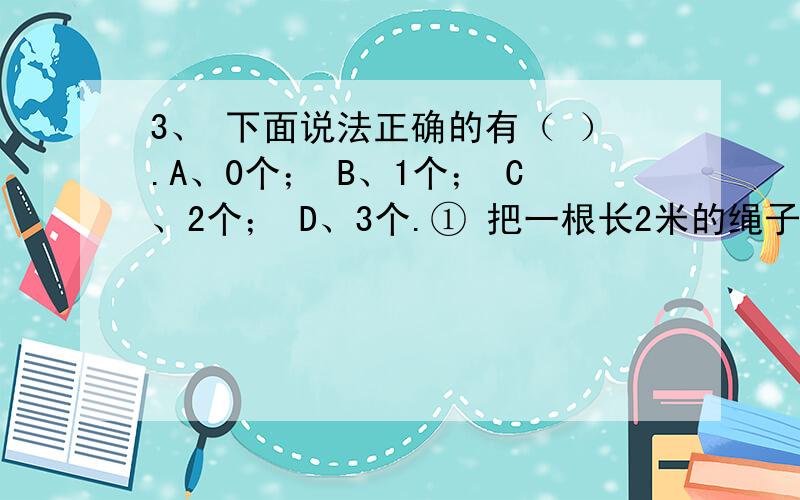 3、 下面说法正确的有（ ）.A、0个； B、1个； C、2个； D、3个.① 把一根长2米的绳子,平均截成5段,1、 下面说法正确的有（ ）.A、0个； B、1个； C、2个； D、3个.① 把一根长2米的绳子,平均截