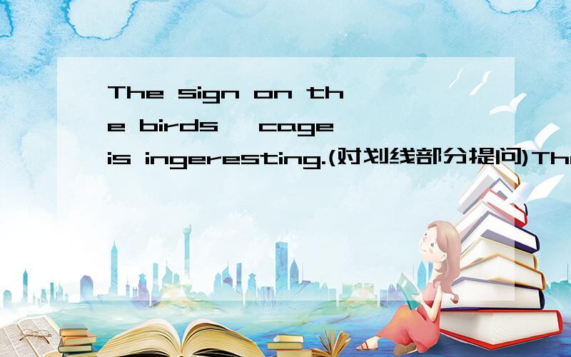 The sign on the birds' cage is ingeresting.(对划线部分提问)The siThe sign on the birds' cage is ingeresting.(对划线部分提问）划线部分：on the birds' cage