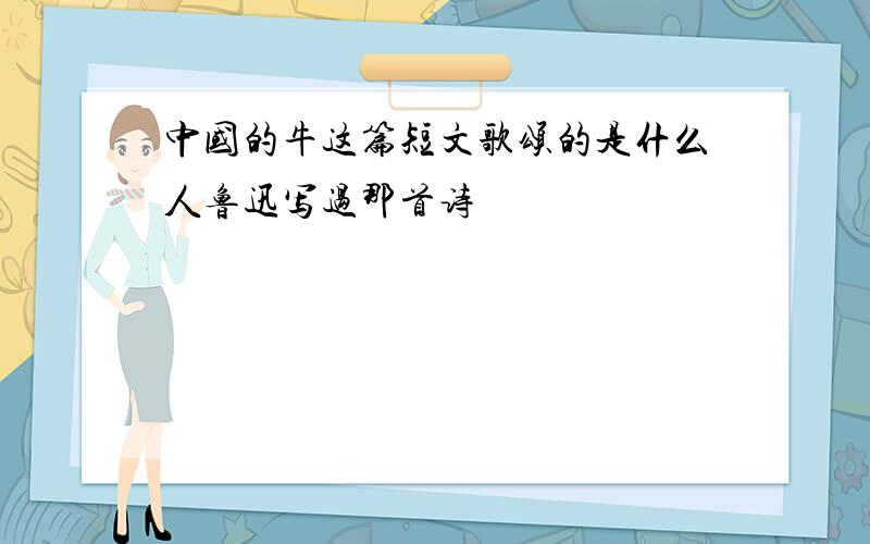 中国的牛这篇短文歌颂的是什么人鲁迅写过那首诗