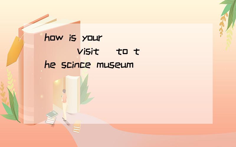 how is your ____(visit) to the scince museum