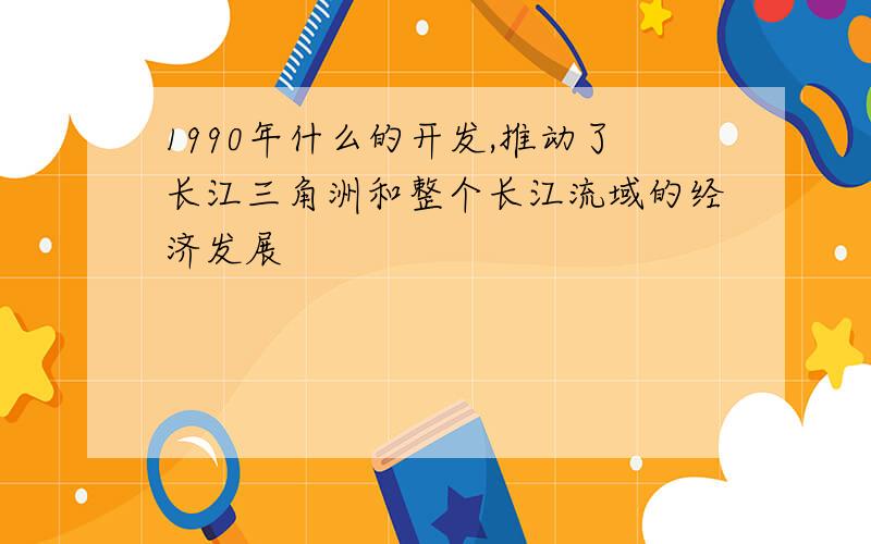 1990年什么的开发,推动了长江三角洲和整个长江流域的经济发展