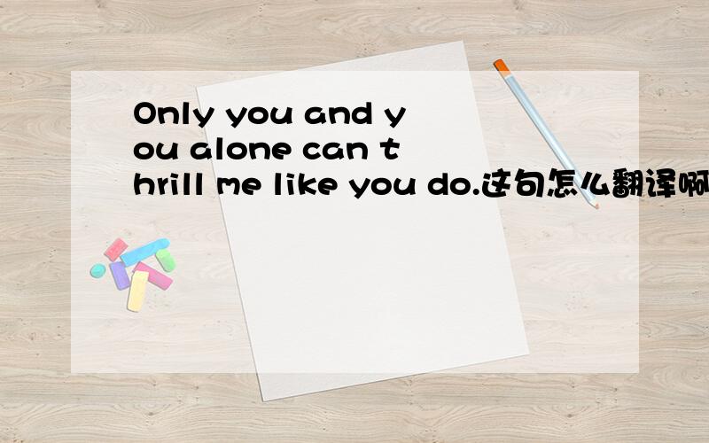 Only you and you alone can thrill me like you do.这句怎么翻译啊.
