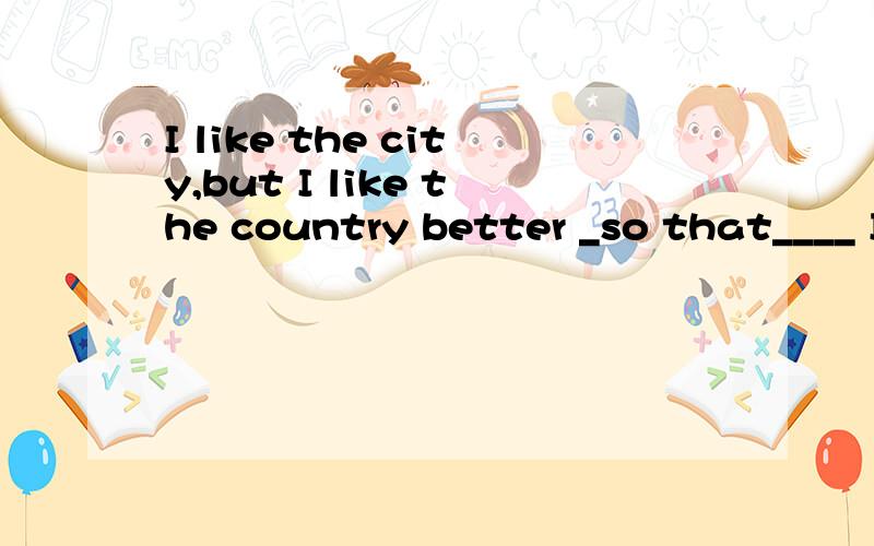 I like the city,but I like the country better _so that____ I have more friends there.