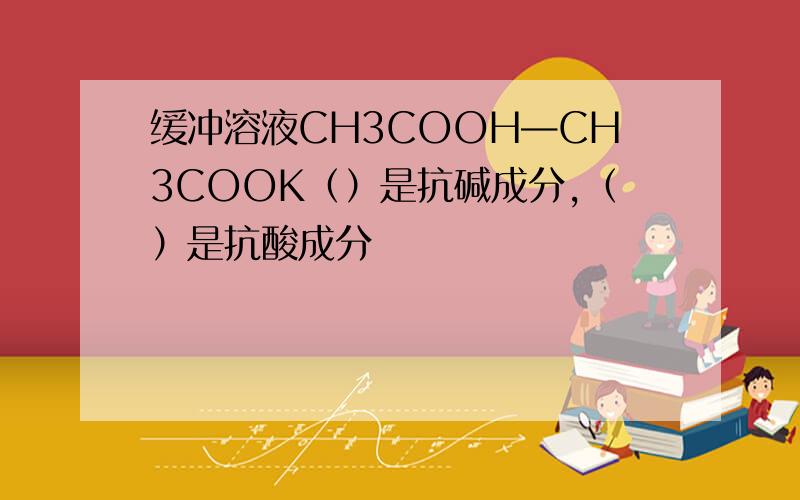 缓冲溶液CH3COOH—CH3COOK（）是抗碱成分,（）是抗酸成分