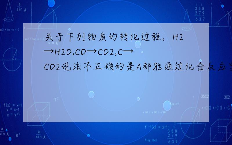 关于下列物质的转化过程：H2→H2O,CO→CO2,C→CO2说法不正确的是A都能通过化合反应实现     B都能通过置换反应实现C都能通过和单质反应实现    D变化前后都有元素化合价改变正确答案是B 一楼