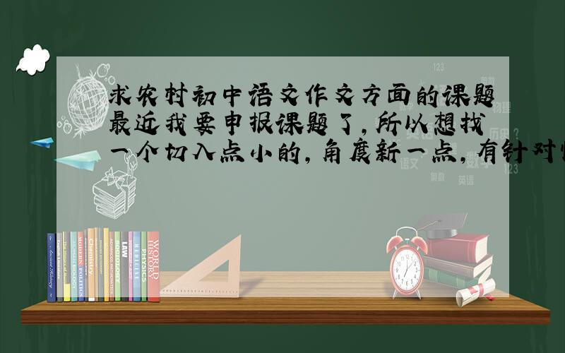 求农村初中语文作文方面的课题最近我要申报课题了，所以想找一个切入点小的，角度新一点，有针对性的关于农村初中作文教学方面的课题，因为作文方面的研究的范围虽然很广，但要实