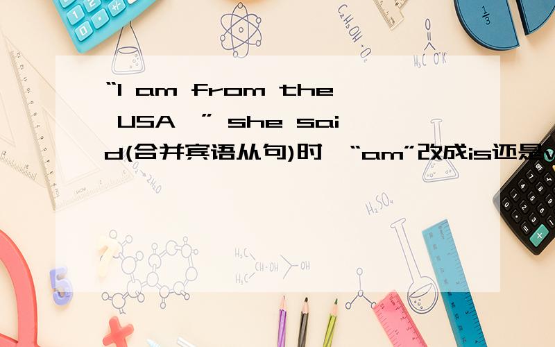 “I am from the USA,” she said(合并宾语从句)时,“am”改成is还是was?