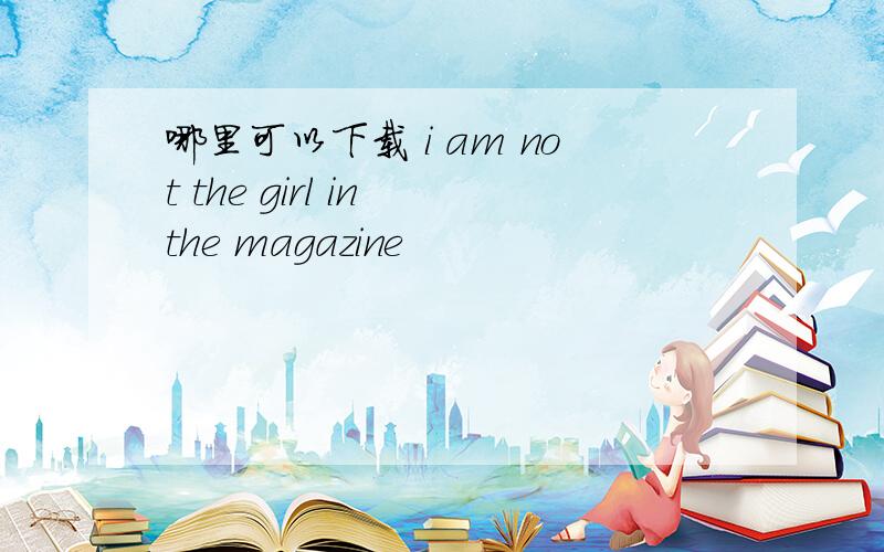 哪里可以下载 i am not the girl in the magazine