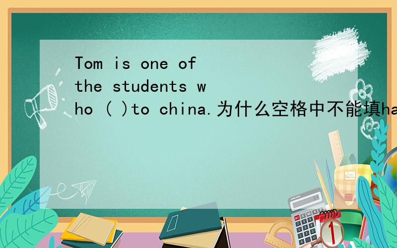 Tom is one of the students who ( )to china.为什么空格中不能填has gone ,一定要has been.我知道两者的意思,觉得都可以填,但是找的答案都是后者,为什么呢?谢谢了.