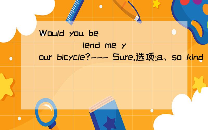 Would you be _____ lend me your bicycle?--- Sure.选项:a、so kind as to b、 kind enough as to c、very kind to d、so kind to 选哪个?为什么?请分析并翻译整句