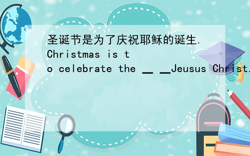 圣诞节是为了庆祝耶稣的诞生.Christmas is to celebrate the ▁ ▁Jeusus Christ.