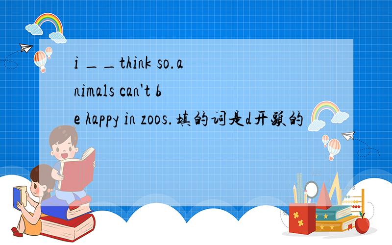 i __think so.animals can't be happy in zoos.填的词是d开头的