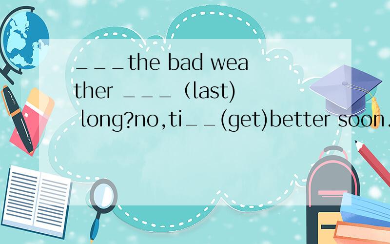 ___the bad weather ___（last) long?no,ti__(get)better soon.___the bad weather ___（last) long?no,it__,it__(get)better soon.
