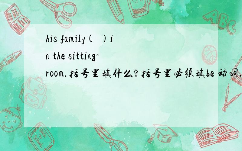 his family( )in the sitting-room.括号里填什么?括号里必须填be 动词,十万火急!