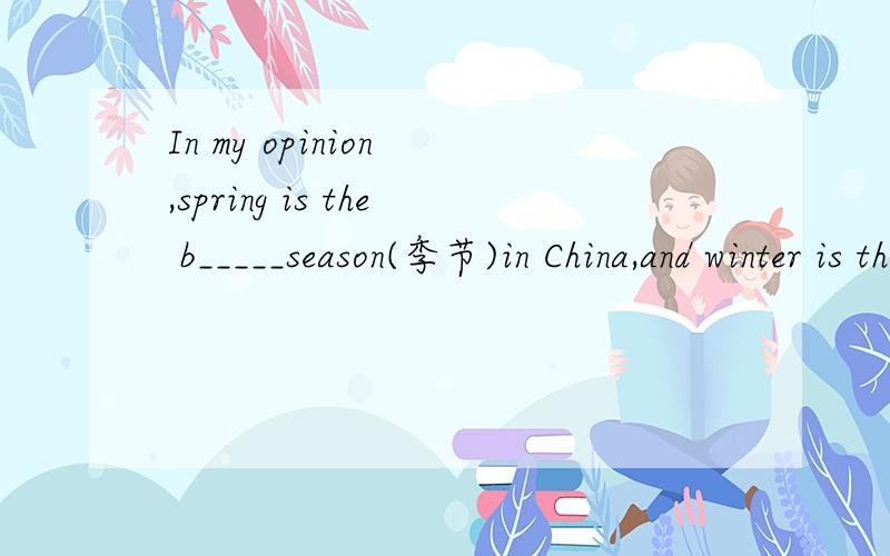 In my opinion ,spring is the b_____season(季节)in China,and winter is the w___season.怎么填…………