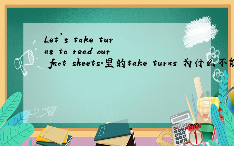 Let's take turns to read our fact sheets.里的take turns 为什么不能用take turn to