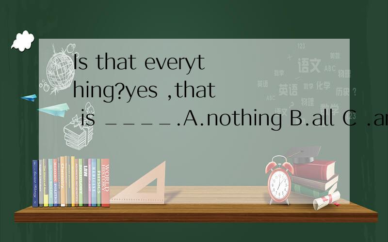 Is that everything?yes ,that is ____.A.nothing B.all C .anything D.somethingIs that everything?yes ,that is ____.A.nothing B.all C .anything D.something
