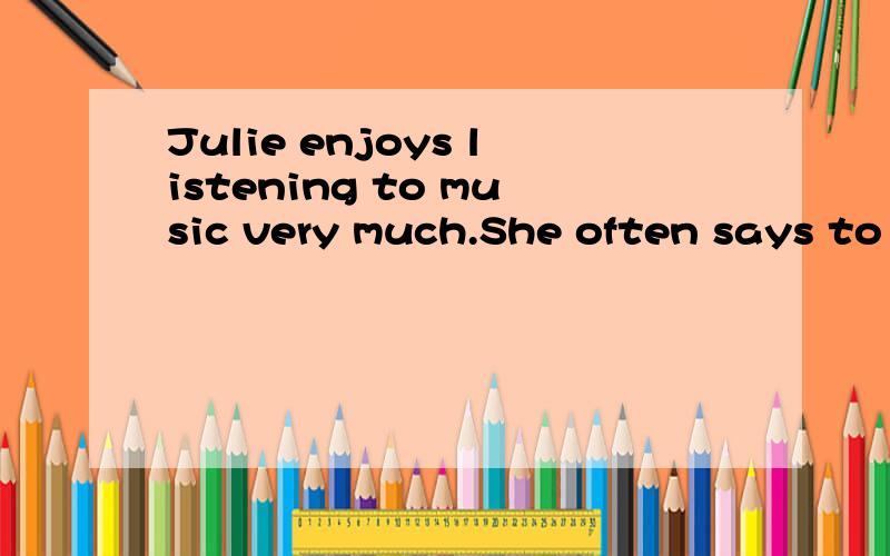 Julie enjoys listening to music very much.She often says to me that is more interesting than music翻译 急