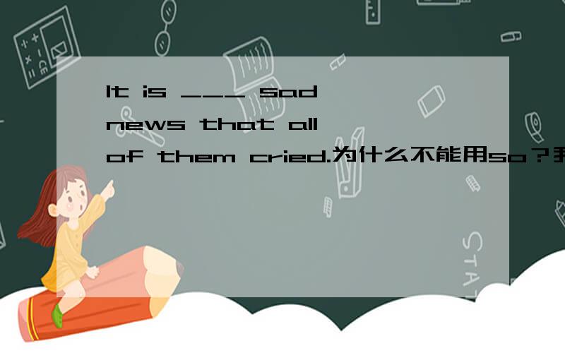It is ___ sad news that all of them cried.为什么不能用so？我们老师说什么so后面要加关于多少的名词。