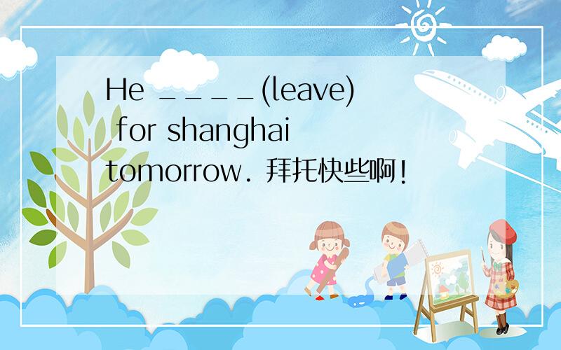 He ____(leave) for shanghai tomorrow. 拜托快些啊!