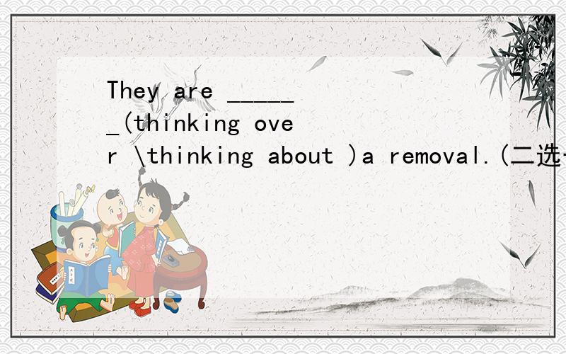 They are ______(thinking over \thinking about )a removal.(二选一）