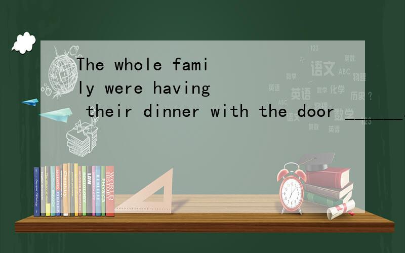 The whole family were having their dinner with the door ______.A.to be closed B.was closed C.closing D.closed