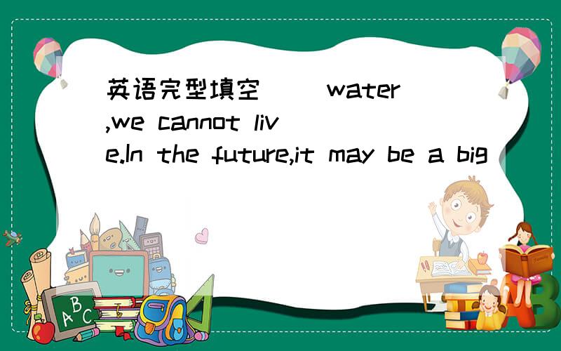 英语完型填空 ＿＿water,we cannot live.In the future,it may be a big ______.USE____ water during the daytime.Five _____ten minutes is enough.Try to _____ a little bit of water.