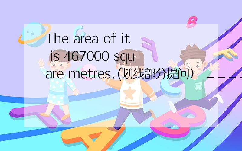 The area of it is 467000 square metres.(划线部分提问） _____ _____ the area of it?