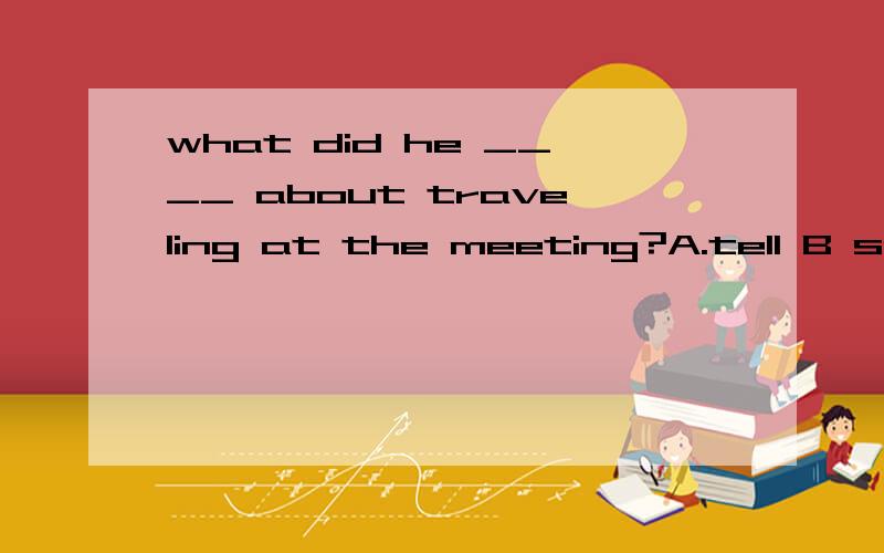 what did he ____ about traveling at the meeting?A.tell B speak C.talk D.say