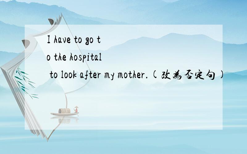 I have to go to the hospital to look after my mother.(改为否定句)