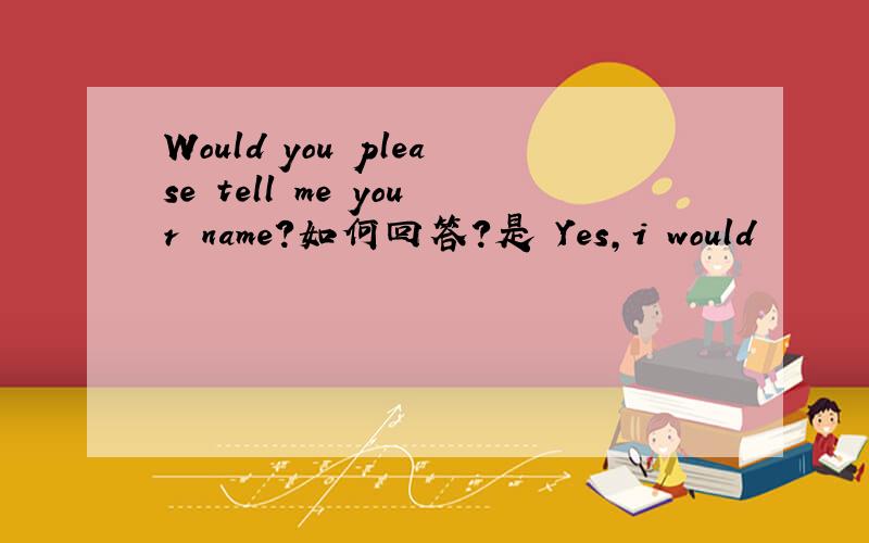Would you please tell me your name?如何回答?是 Yes,i would