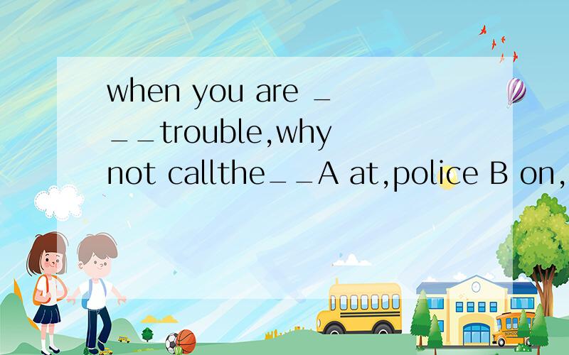 when you are ___trouble,why not callthe__A at,police B on,policemanC in.police Dat.policeman